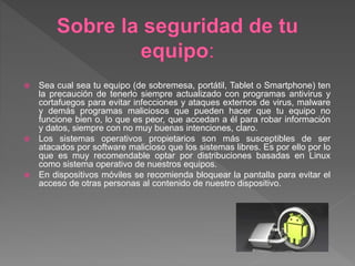  Sea cual sea tu equipo (de sobremesa, portátil, Tablet o Smartphone) ten
la precaución de tenerlo siempre actualizado con programas antivirus y
cortafuegos para evitar infecciones y ataques externos de virus, malware
y demás programas maliciosos que pueden hacer que tu equipo no
funcione bien o, lo que es peor, que accedan a él para robar información
y datos, siempre con no muy buenas intenciones, claro.
 Los sistemas operativos propietarios son más susceptibles de ser
atacados por software malicioso que los sistemas libres. Es por ello por lo
que es muy recomendable optar por distribuciones basadas en Linux
como sistema operativo de nuestros equipos.
 En dispositivos móviles se recomienda bloquear la pantalla para evitar el
acceso de otras personas al contenido de nuestro dispositivo.
 