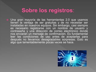  Una gran mayoría de las herramientas 2.0 que usamos
tienen la ventaja de ser gratuitas y de no necesitar ser
instaladas en nuestros equipos. Sin embargo, casi siempre
es necesario registrarse con un nombre de usuario y
contraseña y una dirección de correo electrónico donde
nos enviarán un mensaje de confirmación. Es fundamental
leer las condiciones de uso antes de aceptarlas para
después no llevarnos desagradables sorpresas. Esto es
algo que lamentablemente pocas veces se hace.
 