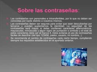  Las contraseñas son personales e intransferibles, por lo que no deben ser
conocidas por nadie distinto a nosotros mismos.
 Las contraseñas deben ser seguras para evitar que sean descubiertas por
terceros y puedan suplantarnos la identidad. La seguridad de las
contraseñas será mayor si éstas contienen caracteres alfanuméricos,
mayúsculas, minúsculas y algún signo de puntación o símbolo y el total de
estos caracteres debe ser al menos 8. Debe evitarse el uso de contraseñas
fáciles de descifrar (del tipo 123456, pastor, usuario, mi nombre...)
 Se recomienda el cambio de contraseñas cada cierto tiempo, cumpliendo
siempre los requisitos establecidos en el apartado anterior.
 