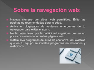 Navega siempre por sitios web permitidos. Evita las
páginas no recomendadas para tu edad.
 Activa el bloqueador de ventanas emergentes de tu
navegador para evitar el spam.
 No te dejes llevar por la publicidad engañosa que en no
pocas ocasiones inundan las páginas web.
 Instala sólo programas de sitios de confianza. Así evitarás
que en tu equipo se instalen programas no deseados y
maliciosos.
 