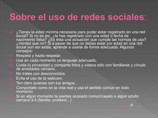  ¿Tienes la edad mínima necesaria para poder estar registrado en una red
social? Si no es así, ¿te has registrado con una edad o fecha de
nacimiento falsa? ¿Es ésta una actuación que cumple las normas de uso?
¿Verdad que no? Si a pesar de que no debas estar por edad en una red
social aún así estás, aprende a usarla de forma adecuada. Algunos
consejos:
 Respeta y hazte respetar.
 Usa en cada momento un lenguaje adecuado.
 Cuida tu privacidad y comparte fotos y vídeos sólo con familiares y círculo
de amistades cercano.
 No trates con desconocidos.
 Evita el uso de la webcam.
 Ten claro quienes son tus amigos.
 Compórtate como en la vida real y usa el sentido común en todo
momento.
 Si en algún momento te sientes acosado comunícaselo a algún adulto
cercano a ti (familia, profesor...)
 a
 