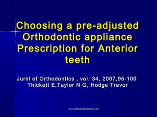 Choosing a pre-adjustedChoosing a pre-adjusted
Orthodontic applianceOrthodontic appliance
Prescription for AnteriorPrescription for Anterior
teethteeth
Jurnl of Orthodontics , vol. 34, 2007,95-100Jurnl of Orthodontics , vol. 34, 2007,95-100
Thickett E,Taylor N G, Hodge TrevorThickett E,Taylor N G, Hodge Trevor
www.indiandentalacademy.comwww.indiandentalacademy.com
 