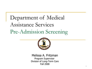 Department of Medical
Assistance Services
Pre-Admission Screening


        Melissa A. Fritzman
            Program Supervisor
        Division of Long-Term Care
                  Fall 2008
                                     1
 