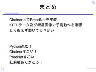 まとめ
•
Chainer上でPreadNetを実装
•
KITTIデータ及び衛星画像で予測動作を確認
•
とりあえず動いてるっぽい
•
Python楽だ！
•
Chainerすごい！
•
PredNetすごい！
•
紅莉栖ありがとう！
 