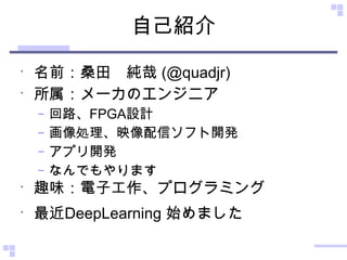 自己紹介
•
名前：桑田　純哉 (@quadjr)
•
所属：メーカのエンジニア
– 回路、FPGA設計
– 画像処理、映像配信ソフト開発
– アプリ開発
– なんでもやります
•
趣味：電子工作、プログラミング
•
最近DeepLearning 始めました
 