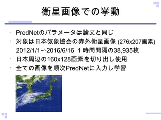 衛星画像での挙動
•
PredNetのパラメータは論文と同じ
•
対象は日本気象協会の赤外衛星画像 (276x207画素)
　2012/1/1〜2016/6/16 １時間間隔の38,935枚
•
日本周辺の160x128画素を切り出し使用
•
全ての画像を順次PredNetに入力し学習
 