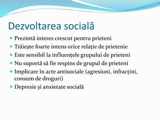 Dezvoltarea socială
 Prezintă interes crescut pentru prieteni
 Trăiește foarte intens orice relație de prietenie
 Este sensibil la influențele grupului de prieteni
 Nu suportă să fie respins de grupul de prieteni
 Implicare în acte antisociale (agresiuni, infracțini,
consum de droguri)
 Depresie și anxietate socială
 