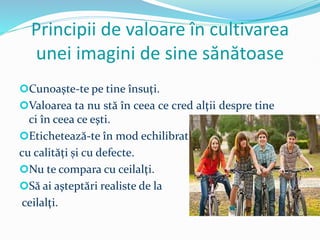 Principii de valoare în cultivarea
unei imagini de sine sănătoase
Cunoaşte-te pe tine însuţi.
Valoarea ta nu stă în ceea ce cred alţii despre tine
ci în ceea ce eşti.
Etichetează-te în mod echilibrat,
cu calități și cu defecte.
Nu te compara cu ceilalţi.
Să ai aşteptări realiste de la
ceilalţi.
 