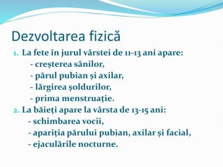 Dezvoltarea fizică
1. La fete în jurul vârstei de 11-13 ani apare:
- creşterea sânilor,
- părul pubian şi axilar,
- lărgirea şoldurilor,
- prima menstruaţie.
2. La băieţi apare la vârsta de 13-15 ani:
- schimbarea vocii,
- apariţia părului pubian, axilar şi facial,
- ejaculările nocturne.
 