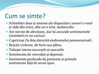 Cum se simte?
 Schimbări dese și intense ale dispoziției; uneori e vesel
și râde din orice, alte ori e trist, melancolic.
 Are nevoie de afecțiune, dar își ascunde sentimentele
(seamănă cu un cactus).
 Capricioși (la fete,datorită sindromului premenstrual).
 Reacții violente, de furie sau plâns,
 Trăiește intens succesele și eșecurile
 Sentimente de vinovăție și depresie.
 Sentimente profunde de prietenie și primele
sentimente față de sexul opus.
 