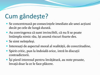 Cum gândește?
 Se concentrează pe consecințele imediate ale unei acțiuni
decât pe cele de lungă durată.
 Au convingerea că sunt invincibili, că nu li se poate
întâmpla nimic rău, își asumă riscuri foarte des.
 Se simt neînțeleși.
 Interesați de aspectul moral al realității, de corectitudine,
 Spirit critic, pun la îndoială orice, intră în discuții
contradictorii.
 Își pierd interesul pentru învățătură, au note proaste,
învață doar la ce le face plăcere.
 