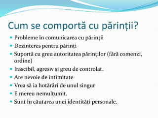 Cum se comportă cu părinții?
 Probleme în comunicarea cu părinții
 Dezinteres pentru părinți
 Suportă cu greu autoritatea părinților (fără comenzi,
ordine)
 Irascibil, agresiv și greu de controlat.
 Are nevoie de intimitate
 Vrea să ia hotărâri de unul singur
 E mereu nemulțumit.
 Sunt în căutarea unei identități personale.
 