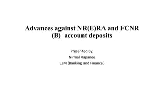 Advances against NR(E)RA and FCNR 
(B) account deposits 
Presented By: 
Nirmal Kapanee 
LLM (Banking and Finance) 
 