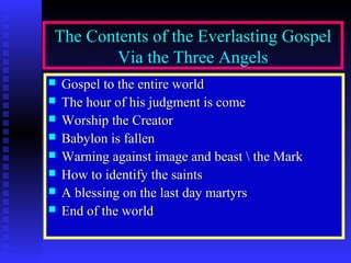 The Contents of the Everlasting Gospel
Via the Three Angels
Gospel to the entire world
The hour of his judgment is come
Worship the Creator
Babylon is fallen
Warning against image and beast the Mark
How to identify the saints
A blessing on the last day martyrs
End of the world