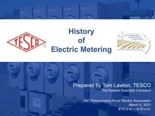 1
10/02/2012 Slide 1
History
of
Electric Metering
Prepared by Tom Lawton, TESCO
The Eastern Specialty Company
For Pennsylvania Rural Electric Association
March 9, 2021
8:15 a.m. – 9:30 a.m.
 