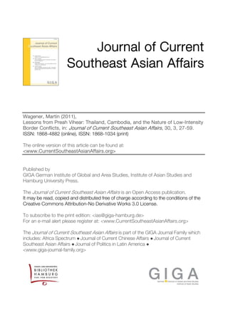 Journal of Current
Southeast Asian Affairs

Wagener, Martin (2011),
Lessons from Preah Vihear: Thailand, Cambodia, and the Nature of Low-Intensity
Border Conflicts, in: Journal of Current Southeast Asian Affairs, 30, 3, 27-59.
ISSN: 1868-4882 (online), ISSN: 1868-1034 (print)
The online version of this article can be found at:
<www.CurrentSoutheastAsianAffairs.org>

Published by
GIGA German Institute of Global and Area Studies, Institute of Asian Studies and
Hamburg University Press.
The Journal of Current Southeast Asian Affairs is an Open Access publication.
It may be read, copied and distributed free of charge according to the conditions of the
Creative Commons Attribution-No Derivative Works 3.0 License.
To subscribe to the print edition: <ias@giga-hamburg.de>
For an e-mail alert please register at: <www.CurrentSoutheastAsianAffairs.org>
The Journal of Current Southeast Asian Affairs is part of the GIGA Journal Family which
includes: Africa Spectrum ● Journal of Current Chinese Affairs ● Journal of Current
Southeast Asian Affairs ● Journal of Politics in Latin America ●
<www.giga-journal-family.org>

 