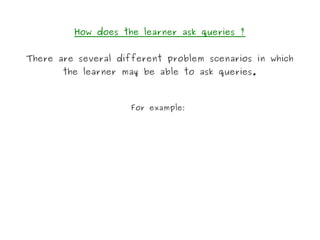 How does the learner ask queries ?


There are several different problem scenarios in which
       the learner may be able to ask queries.



                     For example:
 