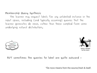 Membership Query Synthesis
   The learner may request labels for any unlabeled instance in the
input space, including (and typically assuming) queries that the
learner generates de novo, rather than those sampled from some
underlying natural distribution.




 BUT sometimes the queries to label are quite awkward !



                                   *De novo means from the source,fresh & itself.
 
