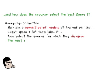 …and how does the program select the best Query ??


 Query-By-Committee
  Maintain a committee of models all trained on `that`
  Input space & let them label it …
  Now select the queries for which they disagree
  the most !
 
