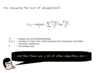 For measuring the level of disagreement:




   Yi      :: ranges over all possible labelings.
   V (yi ) :: number of “votes” that a label receives from among the committee
               members’ predictions.
   C        :: Committee size !



        … and then there are a lot of other algorithms also !
 