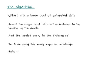 The Algorithm…

1.Start with a large pool of unlabeled data


Select the single most informative instance to be
labeled by the oracle


Add the labeled query to the Training set


Re-train using this newly acquired knowledge


Goto 1
 