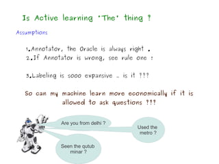 Is Active learning 'The' thing ?

Assumptions


   1.Annotator, the Oracle is always right .
   2.If Annotator is wrong, see rule one !


   3.Labeling is sooo expansive … is it ???


   So can my machine learn more economically if it is
              allowed to ask questions ???


              Are you from delhi ?
                                       Used the
                                        metro ?

              Seen the qutub
                 minar ?
 