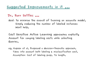 Suggested Improvements in it ...

Dr. Burr Settles ...
Goal: to minimize the overall of training an accurate model.
     Simply reducing the number of labeled instances
     Wont help.


Cost Sensitive Active Learning approaches explicitly
Account for varying labeling costs while selecting
Queries.


eg. Kapoor et al. Proposed a decision-theoratic approach.
   Takes into account both labeling & misclassification cost.
   Assumption: Cost of labeling prop. To length.
 