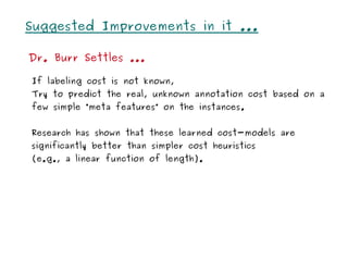 Suggested Improvements in it ...

Dr. Burr Settles ...

If labeling cost is not known,
Try to predict the real, unknown annotation cost based on a
few simple “meta features” on the instances.


Research has shown that these learned cost-models are
significantly better than simpler cost heuristics
(e.g., a linear function of length).
 