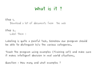 What is it ?

Step 1.
   Download a lot of documents from     the web


Step 2.
   Label Them !


Labeling is quite a painful task. Somehow our program should
be able to distinguish b/w the various categories.


Teach the program using examples (Training set) and make sure
it makes intelligent decision in real world situations.


Question ! How many and what examples ?
 