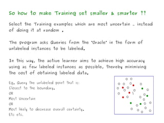 So how to make Training set smaller & smarter ??

Select the Training examples which are most uncertain … instead
of doing it at random .


The program asks Queries from the “Oracle” in the form of
unlabeled instances to be labeled.


In this way, the active learner aims to achieve high accuracy
using as few labeled instances as possible, thereby minimizing
the cost of obtaining labeled data.

Eg. Query the unlabeled point that is:
Closest to the boundary.
OR                                                     
Most Uncertain
OR
Most likely to decrease overall certainty.
Etc etc.
 