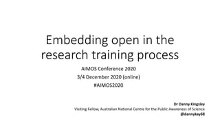 Embedding open in the
research training process
AIMOS Conference 2020
3/4 December 2020 (online)
#AIMOS2020
Dr Danny Kingsley
Visiting Fellow, Australian National Centre for the Public Awareness of Science
@dannykay68
 