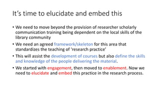 It’s time to elucidate and embed this
• We need to move beyond the provision of researcher scholarly
communication trainin...