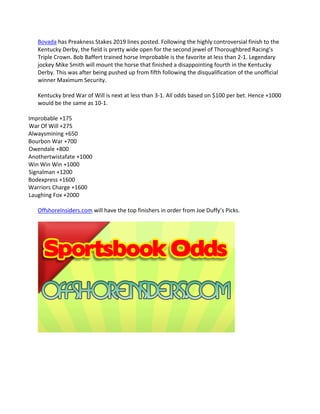 Bovada has Preakness Stakes 2019 lines posted. Following the highly controversial finish to the
Kentucky Derby, the field is pretty wide open for the second jewel of Thoroughbred Racing’s
Triple Crown. Bob Baffert trained horse Improbable is the favorite at less than 2-1. Legendary
jockey Mike Smith will mount the horse that finished a disappointing fourth in the Kentucky
Derby. This was after being pushed up from fifth following the disqualification of the unofficial
winner Maximum Security.
Kentucky bred War of Will is next at less than 3-1. All odds based on $100 per bet. Hence +1000
would be the same as 10-1.
Improbable +175
War Of Will +275
Alwaysmining +650
Bourbon War +700
Owendale +800
Anothertwistafate +1000
Win Win Win +1000
Signalman +1200
Bodexpress +1600
Warriors Charge +1600
Laughing Fox +2000
OffshoreInsiders.com will have the top finishers in order from Joe Duffy’s Picks.
 