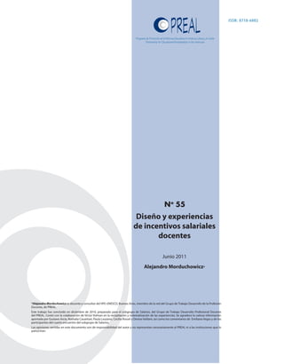 ISSN: 0718-6002


                                                                                  Programa de Promoción de la Reforma Educativa en América Latina y el Caribe
                                                                                           Partnership for Educational Revitalization in the Americas




                                                                                                             No 55
                                                                                 Diseño y experiencias
                                                                                de incentivos salariales
                                                                                       docentes

                                                                                                           Junio 2011
                                                                                         Alejandro Morduchowicz*




*Alejandro Morduchowicz es docente y consultor del IIPE-UNESCO, Buenos Aires, miembro de la red del Grupo de Trabajo Desarrollo de la Profesión
Docente, de PREAL.
Este trabajo fue concluido en diciembre de 2010, preparado para el subgrupo de Salarios, del Grupo de Trabajo Desarrollo Profesional Docente
del PREAL. Contó con la colaboración de Víctor Volman en la recopilación y sistematización de las experiencias. Se agradece la valiosa información
aportada por Gustavo Arcia, Nathalia Cassettari, Paula Louzano, Cecilia Rossel y Denise Vaillant, así como los comentarios de Emiliana Vegas y de los
participantes del cuarto encuentro del subgrupo de Salarios.
Las opiniones vertidas en este documento son de responsabilidad del autor y no representan necesariamente al PREAL ni a las instituciones que lo
patrocinan.
 