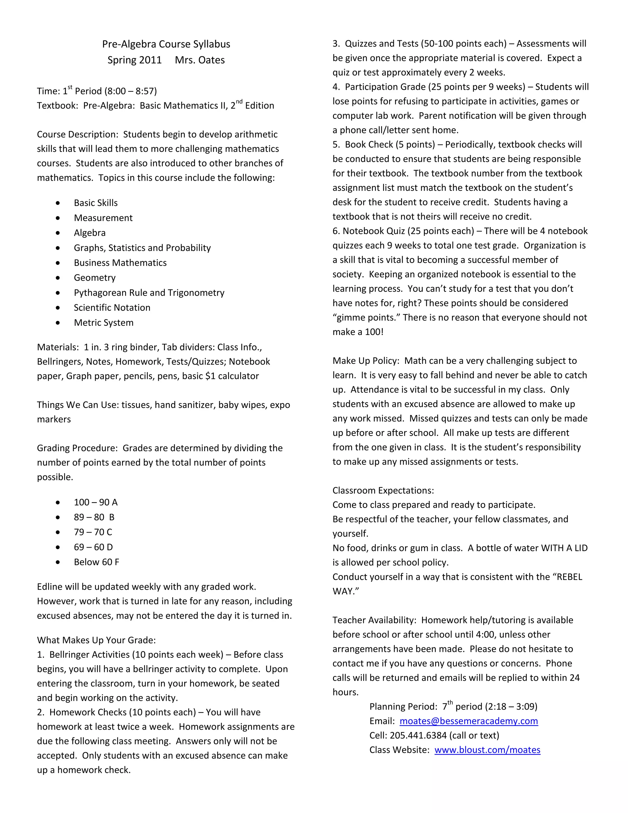 Pre-Algebra Course Syllabus                    3. Quizzes and Tests (50-100 points each) – Assessments will
                   Spring 2011 Mrs. Oates                        be given once the appropriate material is covered. Expect a
                                                                 quiz or test approximately every 2 weeks.
       st
Time: 1 Period (8:00 – 8:57)                                     4. Participation Grade (25 points per 9 weeks) – Students will
                                              nd
Textbook: Pre-Algebra: Basic Mathematics II, 2 Edition           lose points for refusing to participate in activities, games or
                                                                 computer lab work. Parent notification will be given through
Course Description: Students begin to develop arithmetic         a phone call/letter sent home.
skills that will lead them to more challenging mathematics       5. Book Check (5 points) – Periodically, textbook checks will
courses. Students are also introduced to other branches of       be conducted to ensure that students are being responsible
mathematics. Topics in this course include the following:        for their textbook. The textbook number from the textbook
                                                                 assignment list must match the textbook on the student’s
            Basic Skills                                         desk for the student to receive credit. Students having a
            Measurement                                          textbook that is not theirs will receive no credit.
            Algebra                                              6. Notebook Quiz (25 points each) – There will be 4 notebook
            Graphs, Statistics and Probability                   quizzes each 9 weeks to total one test grade. Organization is
            Business Mathematics                                 a skill that is vital to becoming a successful member of
            Geometry                                             society. Keeping an organized notebook is essential to the
            Pythagorean Rule and Trigonometry                    learning process. You can’t study for a test that you don’t
            Scientific Notation                                  have notes for, right? These points should be considered
                                                                 “gimme points.” There is no reason that everyone should not
            Metric System
                                                                 make a 100!
Materials: 1 in. 3 ring binder, Tab dividers: Class Info.,
Bellringers, Notes, Homework, Tests/Quizzes; Notebook            Make Up Policy: Math can be a very challenging subject to
paper, Graph paper, pencils, pens, basic $1 calculator           learn. It is very easy to fall behind and never be able to catch
                                                                 up. Attendance is vital to be successful in my class. Only
Things We Can Use: tissues, hand sanitizer, baby wipes, expo     students with an excused absence are allowed to make up
markers                                                          any work missed. Missed quizzes and tests can only be made
                                                                 up before or after school. All make up tests are different
Grading Procedure: Grades are determined by dividing the         from the one given in class. It is the student’s responsibility
number of points earned by the total number of points            to make up any missed assignments or tests.
possible.
                                                                 Classroom Expectations:
            100 – 90 A                                           Come to class prepared and ready to participate.
            89 – 80 B                                            Be respectful of the teacher, your fellow classmates, and
            79 – 70 C                                            yourself.
            69 – 60 D                                            No food, drinks or gum in class. A bottle of water WITH A LID
            Below 60 F                                           is allowed per school policy.
                                                                 Conduct yourself in a way that is consistent with the “REBEL
Edline will be updated weekly with any graded work.              WAY.”
However, work that is turned in late for any reason, including
excused absences, may not be entered the day it is turned in.    Teacher Availability: Homework help/tutoring is available
                                                                 before school or after school until 4:00, unless other
What Makes Up Your Grade:
                                                                 arrangements have been made. Please do not hesitate to
1. Bellringer Activities (10 points each week) – Before class
                                                                 contact me if you have any questions or concerns. Phone
begins, you will have a bellringer activity to complete. Upon
                                                                 calls will be returned and emails will be replied to within 24
entering the classroom, turn in your homework, be seated
                                                                 hours.
and begin working on the activity.                                                            th
                                                                            Planning Period: 7 period (2:18 – 3:09)
2. Homework Checks (10 points each) – You will have
                                                                            Email: moates@bessemeracademy.com
homework at least twice a week. Homework assignments are
                                                                            Cell: 205.441.6384 (call or text)
due the following class meeting. Answers only will not be
                                                                            Class Website: www.bloust.com/moates
accepted. Only students with an excused absence can make
up a homework check.
 