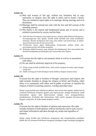 Article 16.
(1) Men and women of full age, without any limitation due to race,
nationality or religion, have the right to marry and to found a family.
They are entitled to equal rights as to marriage, during marriage and at its
dissolution.
(2) Marriage shall be entered into only with the free and full consent of the
intending spouses.
(3) The family is the natural and fundamental group unit of society and is
entitled to protection by society and the State.
(1) Laki-laki dan Perempuan yang sudah dewasa, dengan tidak dibatasi kebangsaan,
kewarganegaraan atau agama, berhak untuk menikah dan untuk membentuk
keluarga. Mereka mempunyai hak yang sama dalam soal perkawinan, di dalam
masa perkawinan dan di saat perceraian.
(2) Perkawinan hanya dapat dilaksanakan berdasarkan pilihan bebas dan
persetujuan penuh oleh kedua mempelai.
(3) Keluarga adalah kesatuan yang alamiah dan fundamental dari masyarakat dan
berhak mendapatkan perlindungan dari masyarakat dan Negara.
Article 17.
(1) Everyone has the right to own property alone as well as in association
with others.
(2) No one shall be arbitrarily deprived of his property.
(1) Setiap orang berhak memiliki harta, baik sendiri maupun bersama-sama dengan
orang lain.
(2) Tidak seorang pun boleh dirampas harta miliknya dengan semena-mena.
Article 18.
Everyone has the right to freedom of thought, conscience and religion; this
right includes freedom to change his religion or belief, and freedom, either
alone or in community with others and in public or private, to manifest his
religion or belief in teaching, practice, worship and observance.
Setiap orang berhak atas kebebasan pikiran, hati nurani dan agama; dalam hal ini
termasuk kebebasan berganti agama atau kepercayaan, dengan kebebasan untuk
menyatakan agama atau kepercayaann dengan cara mengajarkannya,
melakukannya, beribadat dan mentaatinya, baik sendiri maupun bersama-sama
dengan orang lain, di muka umum maupun sendiri.
Article 19.
Everyone has the right to freedom of opinion and expression; this right
includes freedom to hold opinions without interference and to seek, receive
and impart information and ideas through any media and regardless of
frontiers.
Setiap orang berhak atas kebebasan mempunyai dan mengeluarkan pendapat;
dalam hal ini termasuk kebebasan menganut pendapat tanpa mendapat gangguan,
 