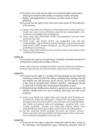 (3) Everyone who works has the right to just and favourable remuneration
ensuring for himself and his family an existence worthy of human
dignity, and supplemented, if necessary, by other means of social
protection.
(4) Everyone has the right to form and to join trade unions for the protection
of his interests.
(1) Setiap orang berhak atas pekerjaan, berhak dengan bebas memilih pekerjaan,
berhak atas syarat-syarat perburuhan yang adil dan menguntungkan serta
berhak atas perlindungan dari pengangguran.
(2) Setiap orang, tanpa diskriminasi, berhak atas pengupahan yang sama untuk
pekerjaan yang sama.
(3) Setiap orang yang bekerja berhak atas pengupahan yang adil dan
menguntungkan, yang memberikan jaminan kehidupan yang bermartabat baik
untuk dirinya sendiri maupun keluarganya, dan jika perlu ditambah dengan
perlindungan sosial lainnya.
(4) Setiap orang berhak mendirikan dan memasuki serikat-serikat pekerja untuk
melindungi kepentingannya.
Article 24.
Everyone has the right to rest and leisure, including reasonable limitation of
working hours and periodic holidays with pay.
Setiap orang berhak atas istirahat dan liburan, termasuk pembatasan-pembatasan
jam kerja yang layak dan hari liburan berkala, dengan tetap menerima upah.
Article 25.
(1) Everyone has the right to a standard of living adequate for the health and
well-being of himself and of his family, including food, clothing, housing
and medical care and necessary social services, and the right to security
in the event of unemployment, sickness, disability, widowhood, old age
or other lack of livelihood in circumstances beyond his control.
(2) Motherhood and childhood are entitled to special care and assistance. All
children, whether born in or out of wedlock, shall enjoy the same social
protection.
(1) Setiap orang berhak atas tingkat hidup yang memadai untuk kesehatan dan
kesejahteraan dirinya dan keluarganya, termasuk hak atas pangan, pakaian,
perumahan dan perawatan kesehatan serta pelayanan sosial yang diperlukan,
dan berhak atas jaminan pada saat menganggur, menderita sakit, cacat,
menjadi janda/duda, mencapai usia lanjut atau keadaan lainnya yang
mengakibatkannya kekurangan nafkah, yang berada di luar kekuasaannya.
(2) Ibu dan anak-anak berhak mendapat perawatan dan bantuan istimewa.
Semua anak-anak, baik yang dilahirkan di dalam maupun di luar perkawinan,
harus mendapat perlindungan sosial yang sama.
Article 26.
(1) Everyone has the right to education. Education shall be free, at least in
the elementary and fundamental stages. Elementary education shall be
 