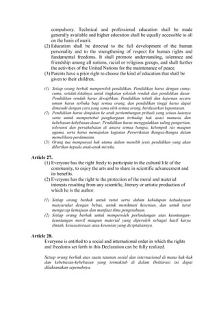 compulsory. Technical and professional education shall be made
generally available and higher education shall be equally accessible to all
on the basis of merit.
(2) Education shall be directed to the full development of the human
personality and to the strengthening of respect for human rights and
fundamental freedoms. It shall promote understanding, tolerance and
friendship among all nations, racial or religious groups, and shall further
the activities of the United Nations for the maintenance of peace.
(3) Parents have a prior right to choose the kind of education that shall be
given to their children.
(1) Setiap orang berhak memperoleh pendidikan. Pendidikan harus dengan cuma-
cuma, setidak-tidaknya untuk tingkatan sekolah rendah dan pendidikan dasar.
Pendidikan rendah harus diwajibkan. Pendidikan teknik dan kejuruan secara
umum harus terbuka bagi semua orang, dan pendidikan tinggi harus dapat
dimasuki dengan cara yang sama oleh semua orang, berdasarkan kepantasan.
(2) Pendidikan harus ditujukan ke arah perkembangan pribadi yang seluas-luasnya
serta untuk mempertebal penghargaan terhadap hak asasi manusia dan
kebebasan-kebebasan dasar. Pendidikan harus menggalakkan saling pengertian,
toleransi dan persahabatan di antara semua bangsa, kelompok ras maupun
agama, serta harus memajukan kegiatan Perserikatan Bangsa-Bangsa dalam
memelihara perdamaian.
(3) Orang tua mempunyai hak utama dalam memilih jenis pendidikan yang akan
diberikan kepada anak-anak mereka.
Article 27.
(1) Everyone has the right freely to participate in the cultural life of the
community, to enjoy the arts and to share in scientific advancement and
its benefits.
(2) Everyone has the right to the protection of the moral and material
interests resulting from any scientific, literary or artistic production of
which he is the author.
(1) Setiap orang berhak untuk turut serta dalam kehidupan kebudayaan
masyarakat dengan bebas, untuk menikmati kesenian, dan untuk turut
mengecap kemajuan dan manfaat ilmu pengetahuan.
(2) Setiap orang berhak untuk memperoleh perlindungan atas keuntungan-
keuntungan moril maupun material yang diperoleh sebagai hasil karya
ilmiah, kesusasteraan atau kesenian yang diciptakannya.
Article 28.
Everyone is entitled to a social and international order in which the rights
and freedoms set forth in this Declaration can be fully realized.
Setiap orang berhak atas suatu tatanan sosial dan internasional di mana hak-hak
dan kebebasan-kebebasan yang termaktub di dalam Deklarasi ini dapat
dilaksanakan sepenuhnya.
 