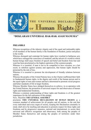 “DEKLARASI UNIVERSAL HAK-HAK ASASI MANUSIA”
PREAMBLE
Whereas recognition of the inheren t dignity and of the equal and inalienable rights
of all members of the human family is the foundation of freedom, justice and peace
in the world,
Whereas disregard and contempt for human rights have resulted in barbarous acts
which have outraged the conscience of mankind, and the advent of a world in which
human beings shall enjoy freedom of speech and belief and freedom from fear and
want has been proclaimed as the highest aspiration of the common people,
Whereas it is essential, if man is not to be compelled to have recourse, as a last
resort, to rebellion against tyranny and oppression, that human rights should be
protected by the rule of law,
Whereas it is essential to promote the development of friendly relations between
nations,
Whereas the peoples of the United Nations have in the Charter reaffirmed their faith
in fundamental human rights, in the dignity and worth of the human person and in
the equal rights of men and women and have determined to promote social progress
and better standards of life in larger freedom,
Whereas Member States have pledged themselves to achieve, in co-operation with
the United Nations, the promotion of universal respect for and observance of human
rights and fundamental freedoms,
Whereas a common understanding of these rights and freedoms is of the greatest
importance for the full realization of this pledge,
Now, Therefore THE GENERAL ASSEMBLY
proclaims THIS UNIVERSAL DECLARATION OF HUMAN RIGHTS as a
common standard of achievement for all peoples and all nations, to the end that
every individual and every organ of society, keeping this Declaration constantly in
mind, shall strive by teaching and education to promote respect for these rights and
freedoms and by progressive measures, national and international, to secure their
universal and effective recognition and observance, both among the peoples of
Member States themselves and among the peoples of territories under their
jurisdiction.
 