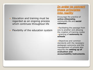 In order to convert
these principles
into reality
Encourage the practice of
active citizenship,
community life and social
cohesion
Facilitating the passage from
one to another and allowing
the creation of training routes
granting of autonomy to
schools
Objectives and common
standards with the necessary
pedagogic autonomy and the
management of schools also
requires the setting up of
evaluation and
accountability instruments.
 Education and training must be
regarded as an ongoing process
which continues throughout life
 Flexibility of the education system
 