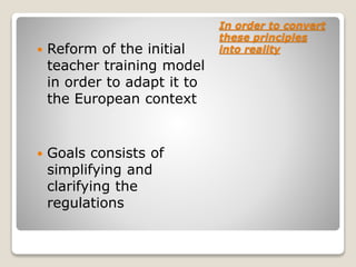In order to convert
these principles
into reality Reform of the initial
teacher training model
in order to adapt it to
the European context
 Goals consists of
simplifying and
clarifying the
regulations
 