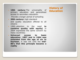 History of
Education 19th century:The universality of
primary education and generalised
access to secondary education.
Provide a longer period of schooling
 20th century: high standard
and quality education offered to all
citizens
 1990: attention to the need to
combine quality with equity( in
2004 expressed the same concern by
many countries)
 Universal access to basic
education: 1857 and in 1964 was
extended from the age of six to
fourteen, it was not until the mid-
80’s that this principle became a
reality
 