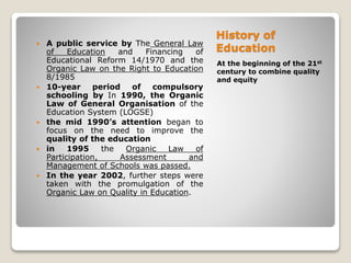 History of
Education
At the beginning of the 21st
century to combine quality
and equity
 A public service by The General Law
of Education and Financing of
Educational Reform 14/1970 and the
Organic Law on the Right to Education
8/1985
 10-year period of compulsory
schooling by In 1990, the Organic
Law of General Organisation of the
Education System (LOGSE)
 the mid 1990’s attention began to
focus on the need to improve the
quality of the education
 in 1995 the Organic Law of
Participation, Assessment and
Management of Schools was passed.
 In the year 2002, further steps were
taken with the promulgation of the
Organic Law on Quality in Education.
 