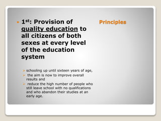 Principles 1st: Provision of
quality education to
all citizens of both
sexes at every level
of the education
system
 schooling up until sixteen years of age,
 the aim is now to improve overall
results and
 reduce the high number of people who
still leave school with no qualifications
and who abandon their studies at an
early age.
 