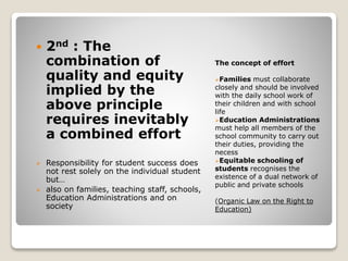 The concept of effort
Families must collaborate
closely and should be involved
with the daily school work of
their children and with school
life
Education Administrations
must help all members of the
school community to carry out
their duties, providing the
necess
Equitable schooling of
students recognises the
existence of a dual network of
public and private schools
(Organic Law on the Right to
Education)
 2nd : The
combination of
quality and equity
implied by the
above principle
requires inevitably
a combined effort
 Responsibility for student success does
not rest solely on the individual student
but…
 also on families, teaching staff, schools,
Education Administrations and on
society
 