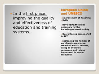 European Union
and UNESCO
Improvement of teaching
Skills
Developing the skills
necessary for the
knowledge- based society
Guaranteeing access of all
to ICT
Increasing the number of
enrolments on science,
technical and art courses,
using all available
resources, and raising
investment in human
resources.
 In the first place:
improving the quality
and effectiveness of
education and training
systems.
 