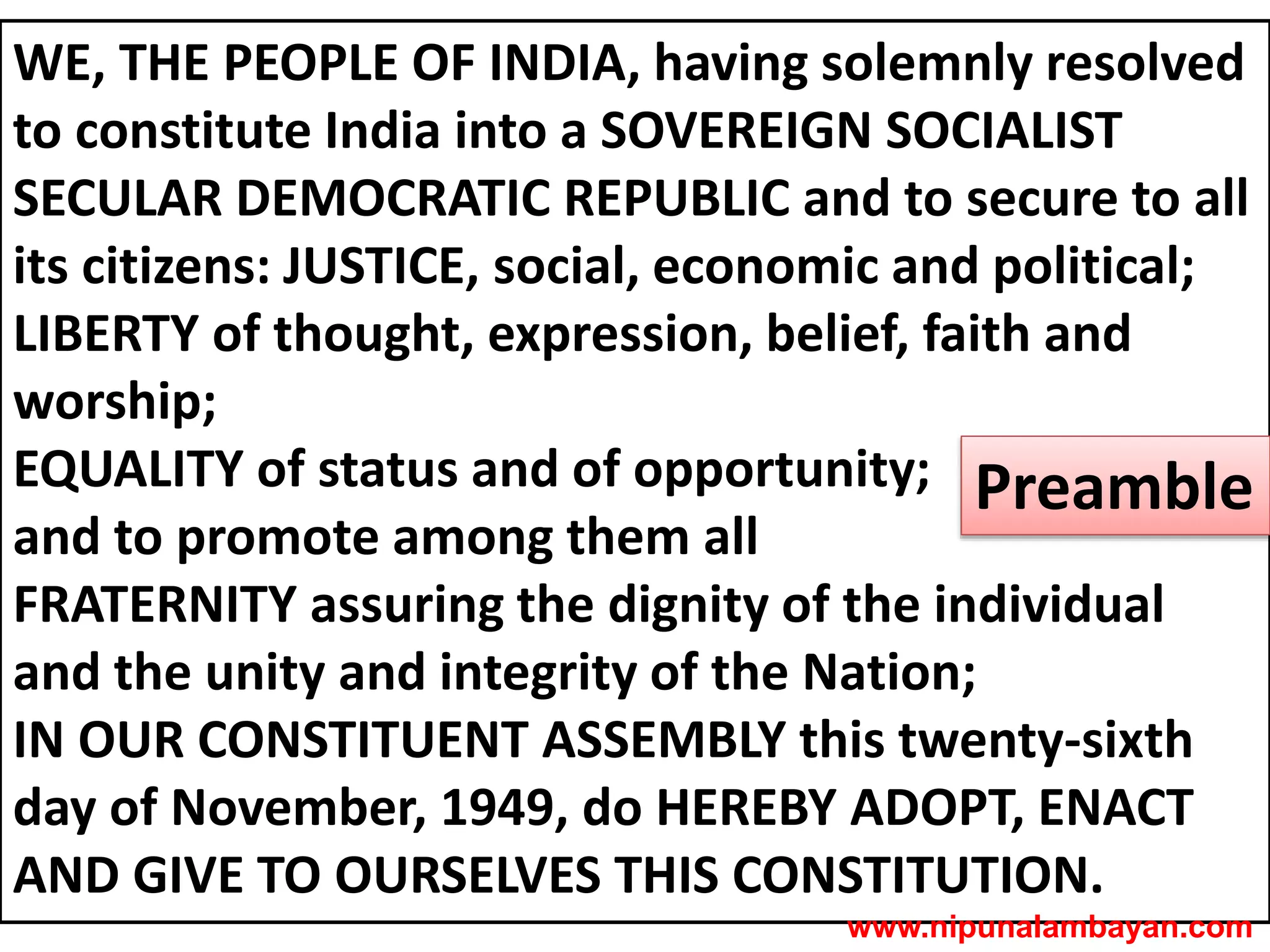 WE, THE PEOPLE OF INDIA, having solemnly resolved
to constitute India into a SOVEREIGN SOCIALIST
SECULAR DEMOCRATIC REPUBLIC and to secure to all
its citizens: JUSTICE, social, economic and political;
LIBERTY of thought, expression, belief, faith and
worship;
EQUALITY of status and of opportunity;
and to promote among them all
FRATERNITY assuring the dignity of the individual
and the unity and integrity of the Nation;
IN OUR CONSTITUENT ASSEMBLY this twenty-sixth
day of November, 1949, do HEREBY ADOPT, ENACT
AND GIVE TO OURSELVES THIS CONSTITUTION.
Preamble
www.nipunalambayan.com
 