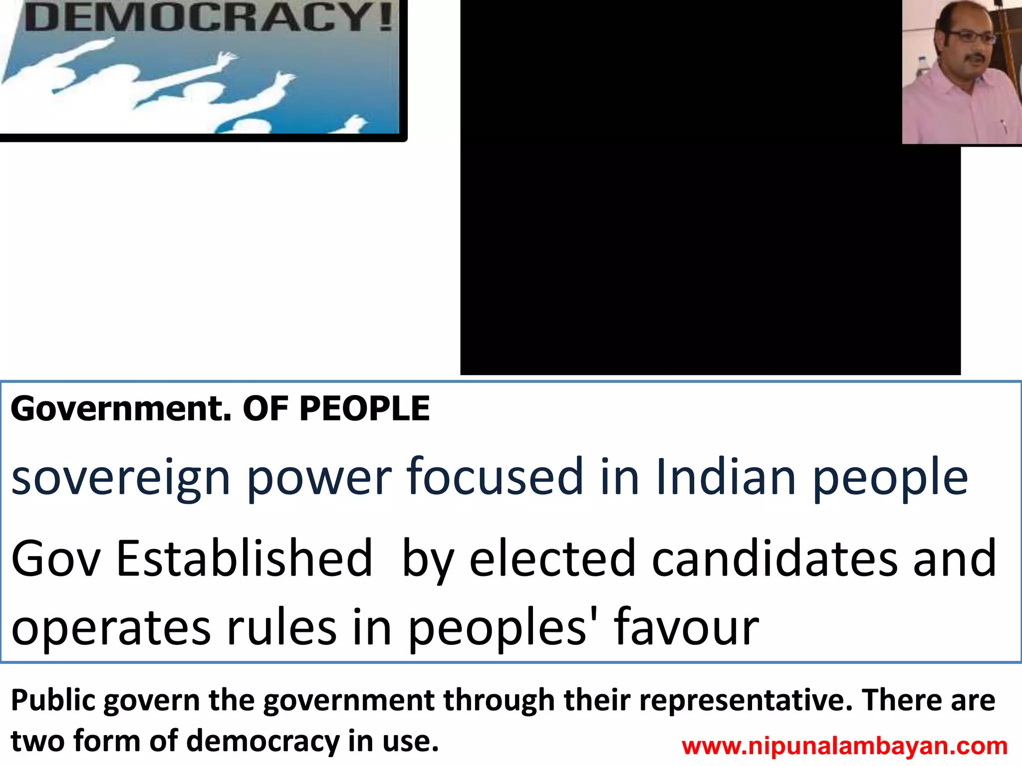 Government. OF PEOPLE
sovereign power focused in Indian people
Gov Established by elected candidates and
operates rules in peoples' favour
Public govern the government through their representative. There are
two form of democracy in use. www.nipunalambayan.com
 