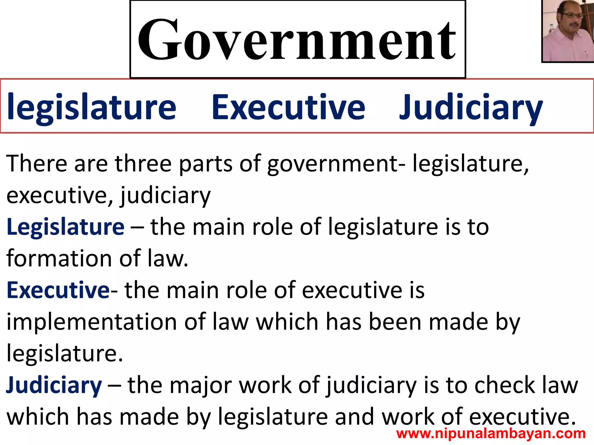 legislature Executive Judiciary
Government
There are three parts of government- legislature,
executive, judiciary
Legislature – the main role of legislature is to
formation of law.
Executive- the main role of executive is
implementation of law which has been made by
legislature.
Judiciary – the major work of judiciary is to check law
which has made by legislature and work of executive.
www.nipunalambayan.com
 