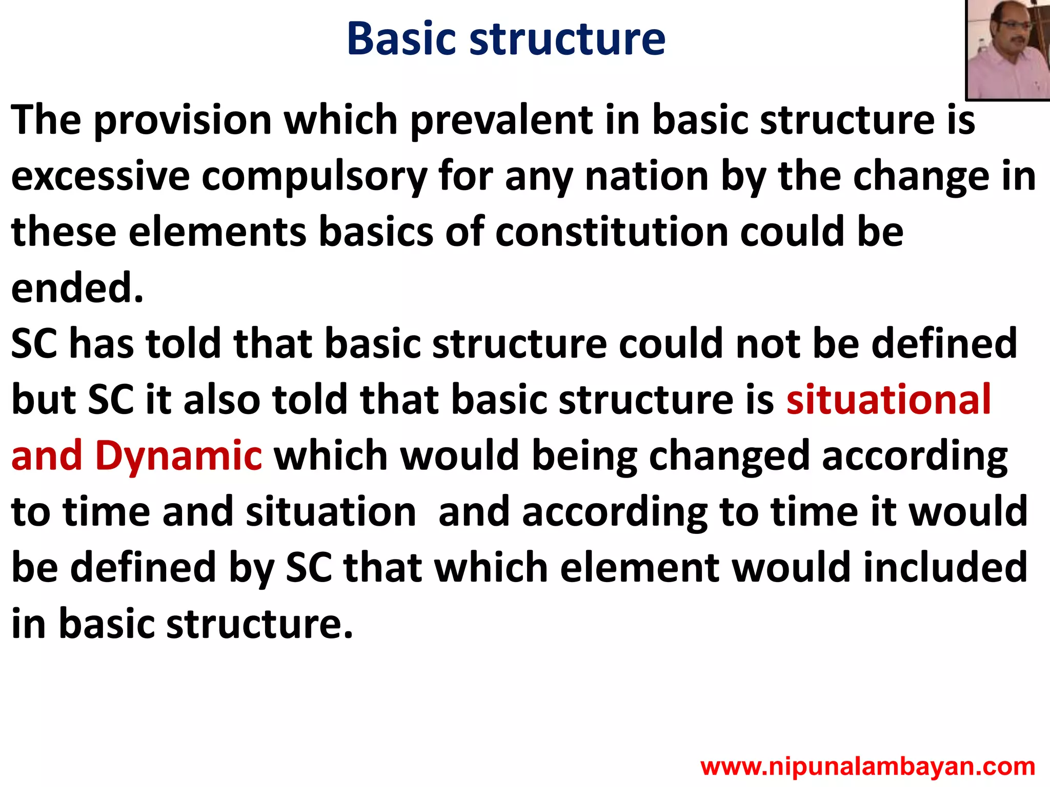 Basic structure
The provision which prevalent in basic structure is
excessive compulsory for any nation by the change in
these elements basics of constitution could be
ended.
SC has told that basic structure could not be defined
but SC it also told that basic structure is situational
and Dynamic which would being changed according
to time and situation and according to time it would
be defined by SC that which element would included
in basic structure.
www.nipunalambayan.com
 